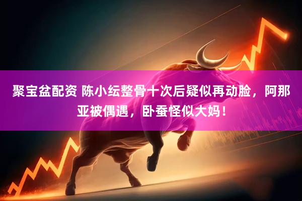 聚宝盆配资 陈小纭整骨十次后疑似再动脸，阿那亚被偶遇，卧蚕怪似大妈！