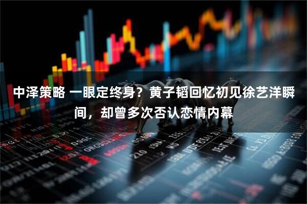 中泽策略 一眼定终身？黄子韬回忆初见徐艺洋瞬间，却曾多次否认恋情内幕
