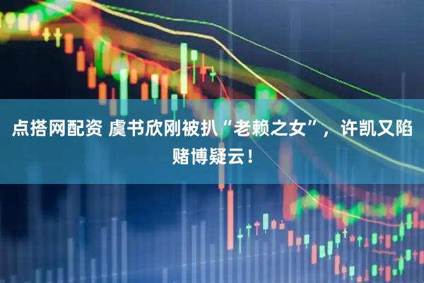 点搭网配资 虞书欣刚被扒“老赖之女”，许凯又陷赌博疑云！