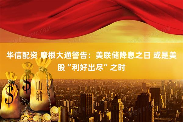 华信配资 摩根大通警告：美联储降息之日 或是美股“利好出尽”之时