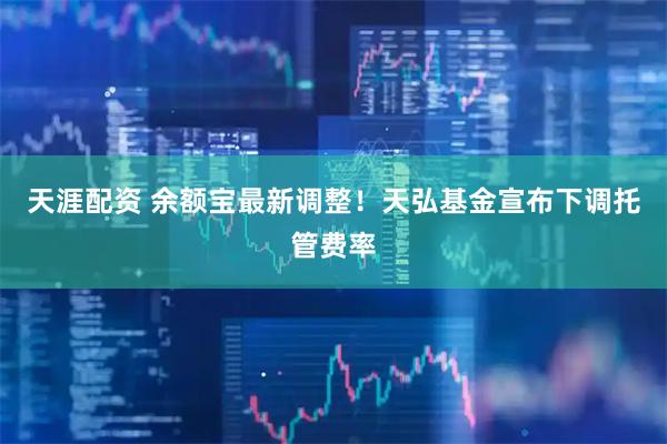 天涯配资 余额宝最新调整！天弘基金宣布下调托管费率