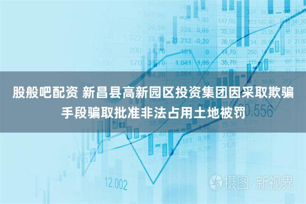 股般吧配资 新昌县高新园区投资集团因采取欺骗手段骗取批准非法占用土地被罚