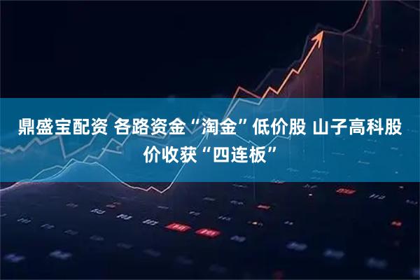 鼎盛宝配资 各路资金“淘金”低价股 山子高科股价收获“四连板”
