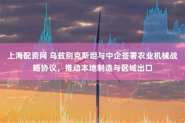上海配资网 乌兹别克斯坦与中企签署农业机械战略协议，推动本地制造与区域出口