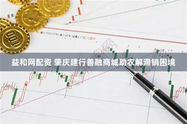 益和网配资 肇庆建行善融商城助农解滞销困境