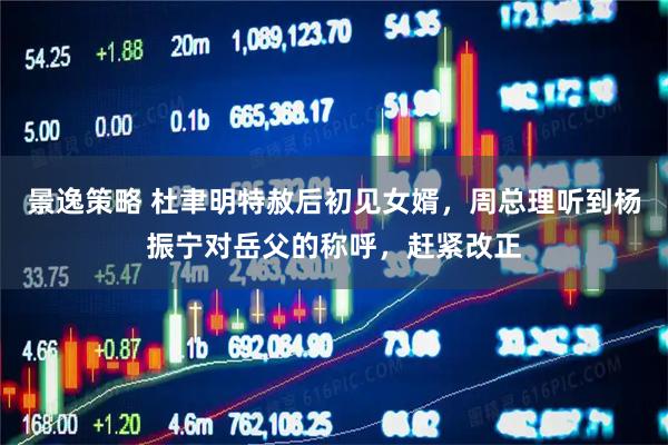 景逸策略 杜聿明特赦后初见女婿，周总理听到杨振宁对岳父的称呼，赶紧改正