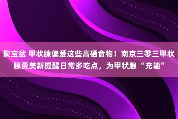 聚宝盆 甲状腺偏爱这些高硒食物！南京三零三甲状腺贾美新提醒日常多吃点，为甲状腺 “充能”