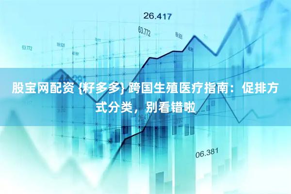 股宝网配资 {籽多多} 跨国生殖医疗指南：促排方式分类，别看错啦