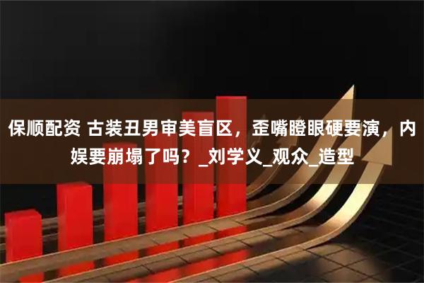 保顺配资 古装丑男审美盲区，歪嘴瞪眼硬要演，内娱要崩塌了吗？_刘学义_观众_造型