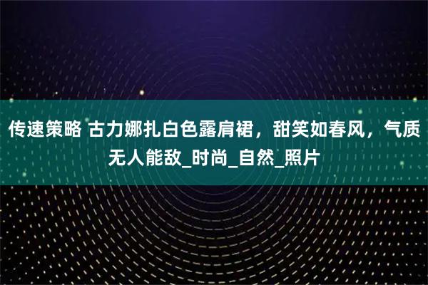 传速策略 古力娜扎白色露肩裙，甜笑如春风，气质无人能敌_时尚_自然_照片