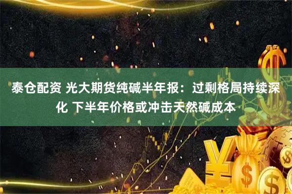泰仓配资 光大期货纯碱半年报：过剩格局持续深化 下半年价格或冲击天然碱成本