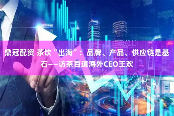 鼎冠配资 茶饮“出海”：品牌、产品、供应链是基石——访茶百道海外CEO王欢