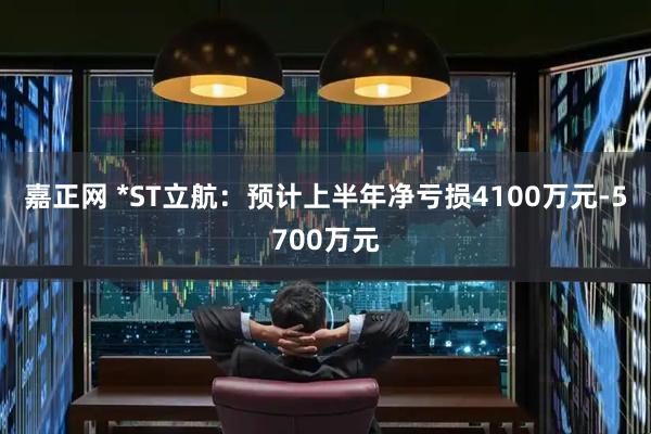 嘉正网 *ST立航：预计上半年净亏损4100万元-5700万元