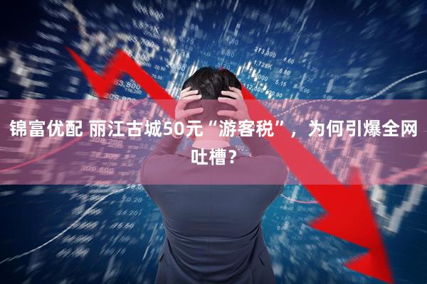 锦富优配 丽江古城50元“游客税”，为何引爆全网吐槽？
