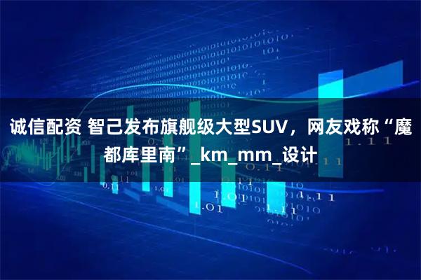 诚信配资 智己发布旗舰级大型SUV，网友戏称“魔都库里南”_km_mm_设计