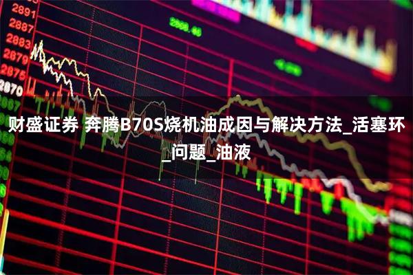 财盛证券 奔腾B70S烧机油成因与解决方法_活塞环_问题_油液