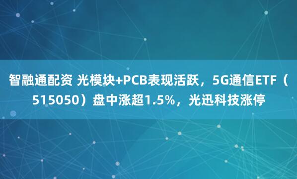 智融通配资 光模块+PCB表现活跃，5G通信ETF（515050）盘中涨超1.5%，光迅科技涨停