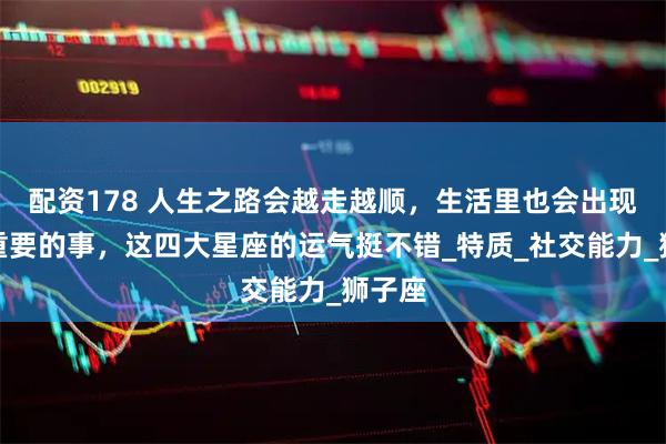 配资178 人生之路会越走越顺，生活里也会出现很多重要的事，这四大星座的运气挺不错_特质_社交能力_狮子座