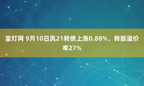 富灯网 9月10日凤21转债上涨0.88%，转股溢价率27%