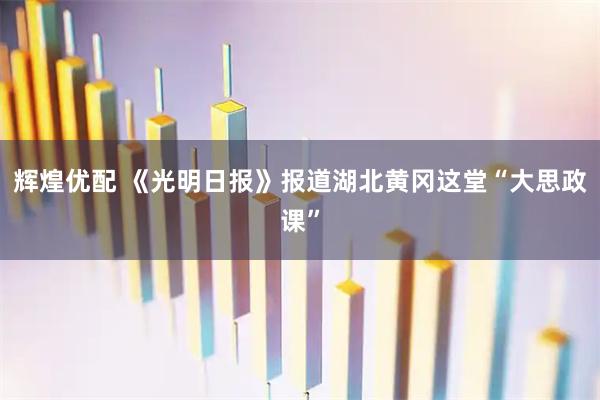 辉煌优配 《光明日报》报道湖北黄冈这堂“大思政课”